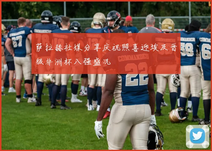 萨拉赫社媒分享庆祝照喜迎埃及晋级非洲杯八强盛况