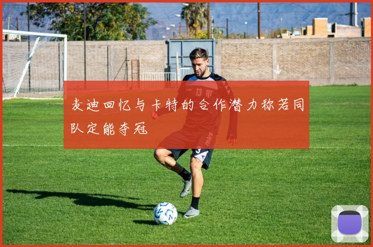 麦迪回忆与卡特的合作潜力称若同队定能夺冠