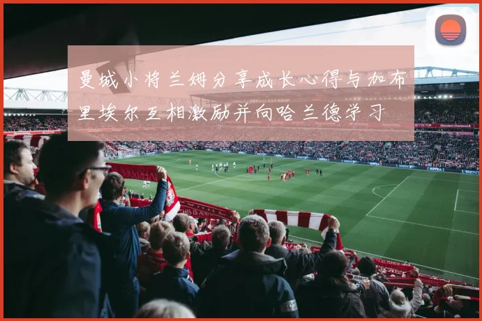曼城小将兰姆分享成长心得与加布里埃尔互相激励并向哈兰德学习