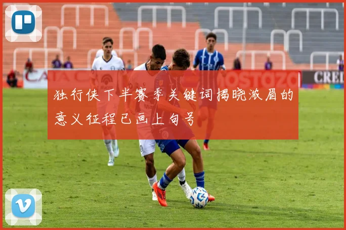 独行侠下半赛季关键词揭晓浓眉的意义征程已画上句号