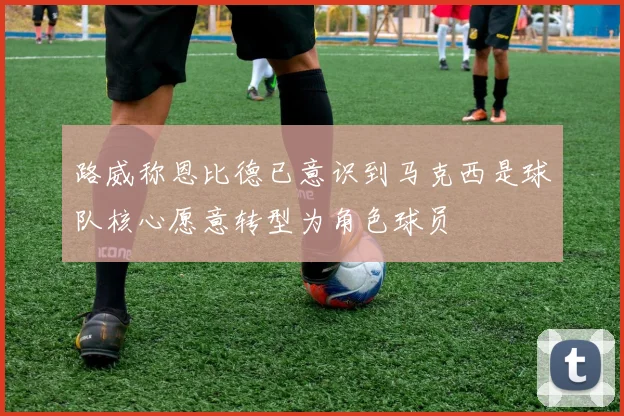 路威称恩比德已意识到马克西是球队核心愿意转型为角色球员