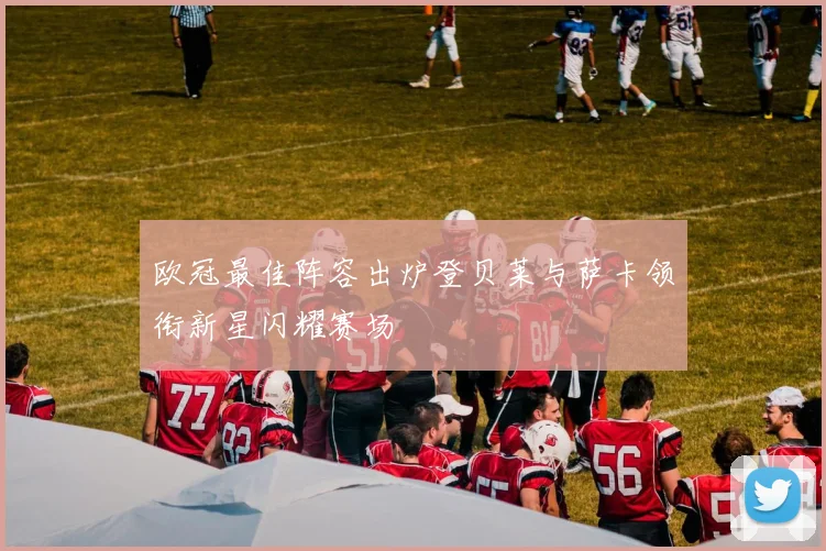 欧冠最佳阵容出炉登贝莱与萨卡领衔新星闪耀赛场