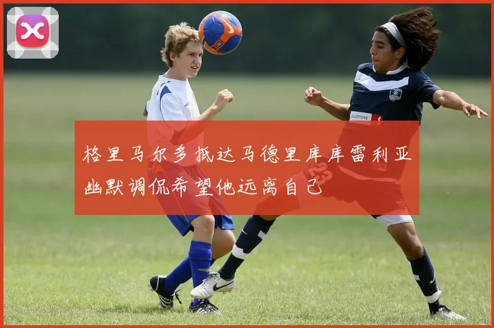 格里马尔多抵达马德里库库雷利亚幽默调侃希望他远离自己