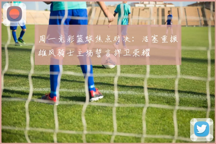 周一竞彩篮球焦点对决：活塞重振雄风骑士主场誓言捍卫荣耀