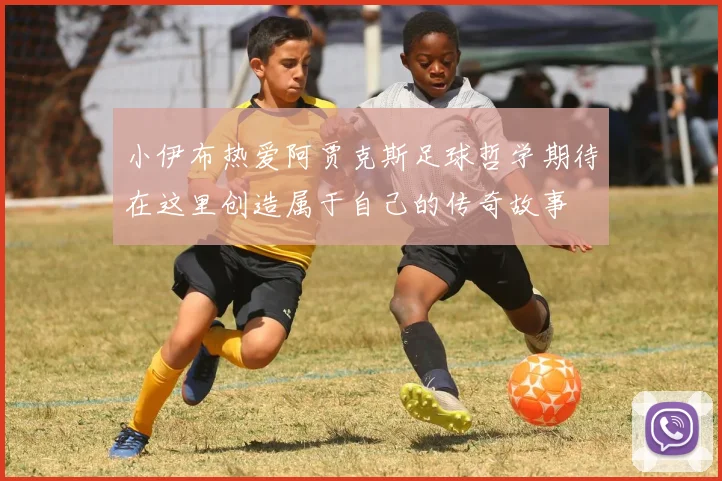 小伊布热爱阿贾克斯足球哲学期待在这里创造属于自己的传奇故事