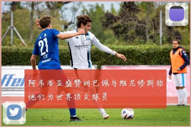 阿韦洛亚盛赞姆巴佩与维尼修斯称他们为世界顶尖球员
