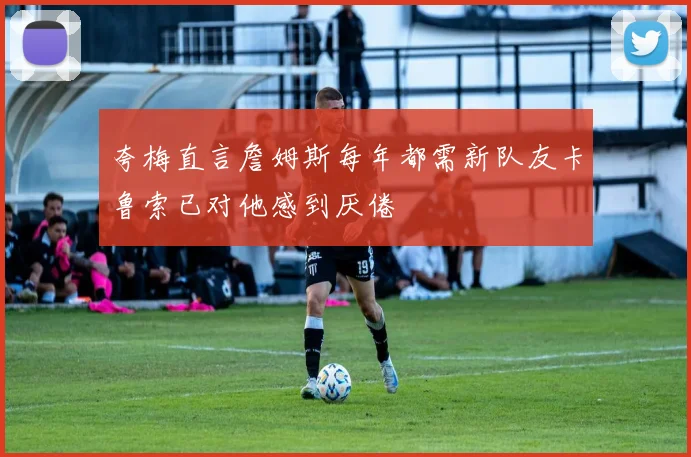 夸梅直言詹姆斯每年都需新队友卡鲁索已对他感到厌倦