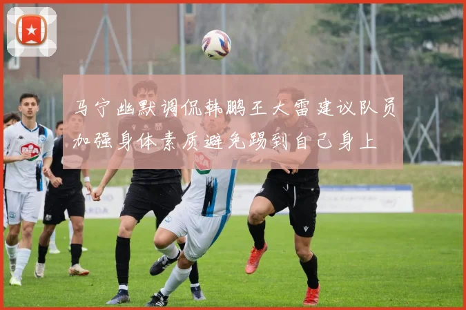 马宁幽默调侃韩鹏王大雷建议队员加强身体素质避免踢到自己身上