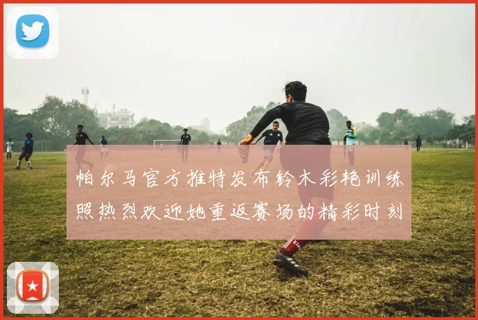 帕尔马官方推特发布铃木彩艳训练照热烈欢迎她重返赛场的精彩时刻