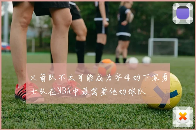 火箭队不太可能成为字母的下家勇士队在NBA中最需要他的球队