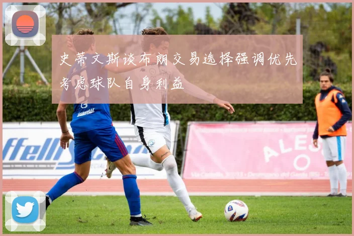 史蒂文斯谈布朗交易选择强调优先考虑球队自身利益