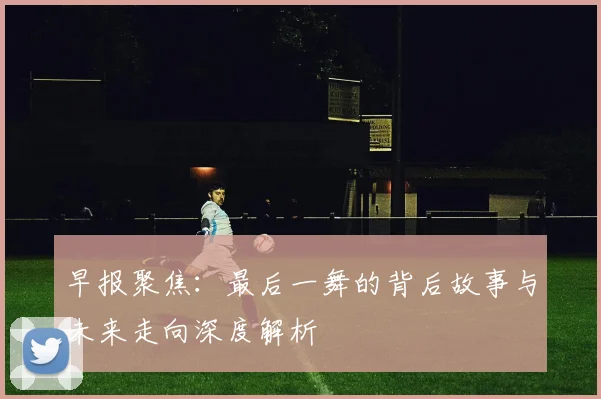 早报聚焦：最后一舞的背后故事与未来走向深度解析