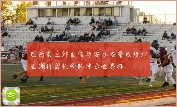 巴西前主帅自信与安切洛蒂成绩相当期待留任带队冲击世界杯