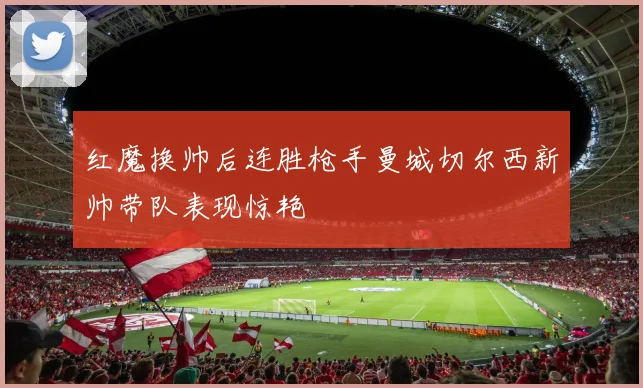 红魔换帅后连胜枪手曼城切尔西新帅带队表现惊艳