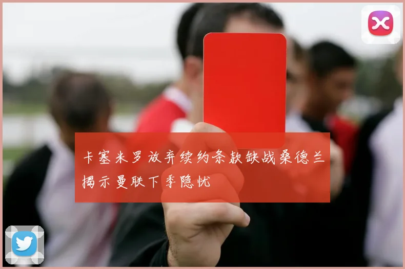 卡塞米罗放弃续约条款缺战桑德兰揭示曼联下季隐忧