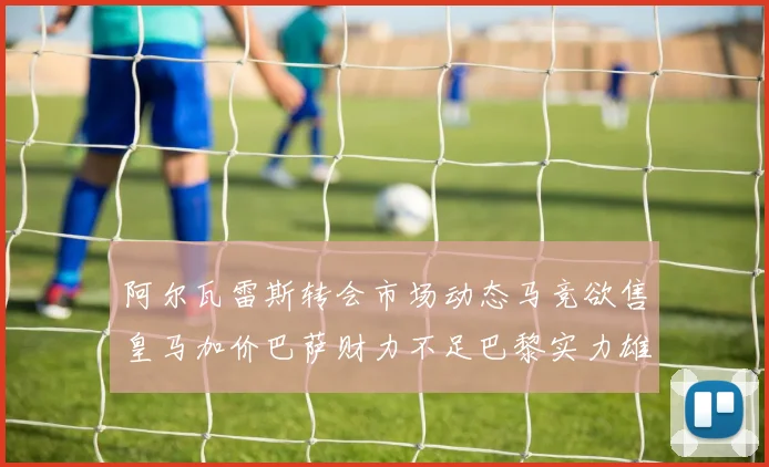 阿尔瓦雷斯转会市场动态马竞欲售皇马加价巴萨财力不足巴黎实力雄厚