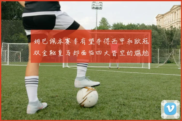 姆巴佩本赛季有望夺得西甲和欧冠双金靴皇马却面临四大皆空的尴尬局面