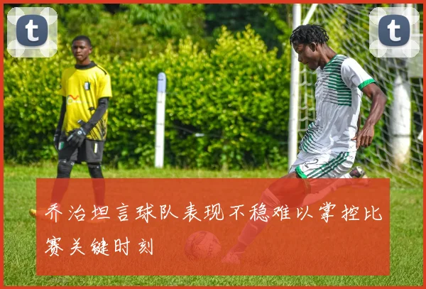 乔治坦言球队表现不稳难以掌控比赛关键时刻
