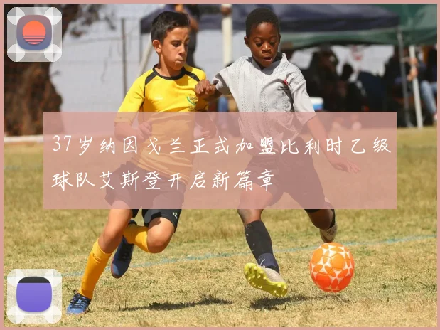 37岁纳因戈兰正式加盟比利时乙级球队艾斯登开启新篇章