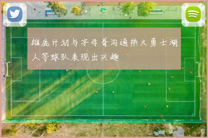 雄鹿计划与字母哥沟通热火勇士湖人等球队表现出兴趣