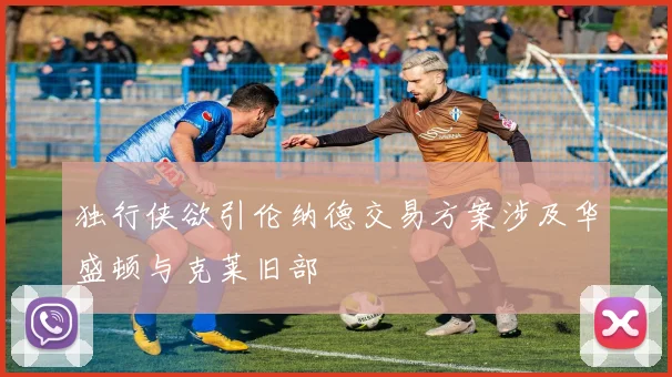 独行侠欲引伦纳德交易方案涉及华盛顿与克莱旧部