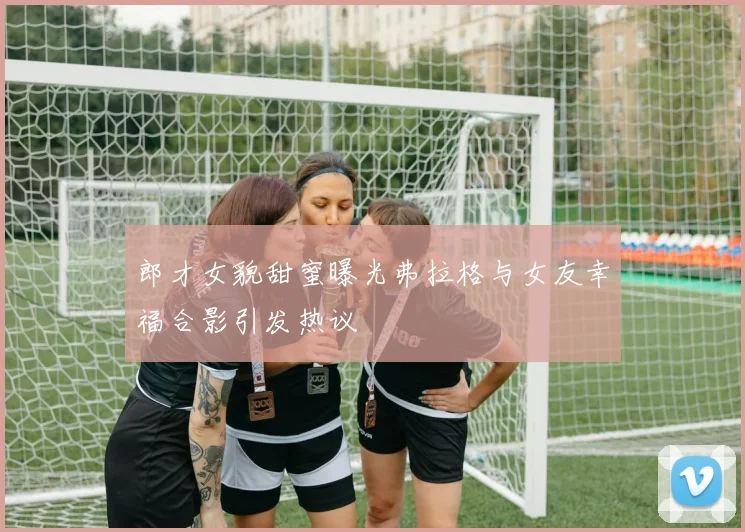 郎才女貌甜蜜曝光弗拉格与女友幸福合影引发热议