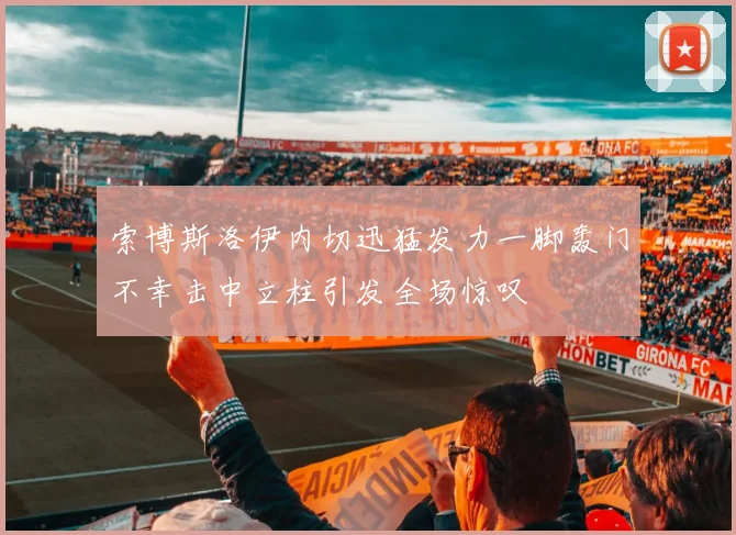 索博斯洛伊内切迅猛发力一脚轰门不幸击中立柱引发全场惊叹