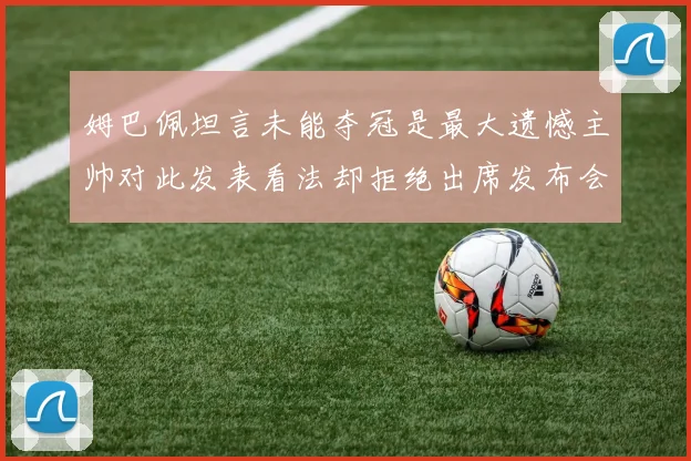 姆巴佩坦言未能夺冠是最大遗憾主帅对此发表看法却拒绝出席发布会