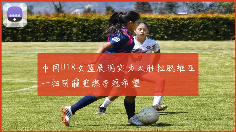 中国U18女篮展现实力大胜拉脱维亚一扫阴霾重燃夺冠希望