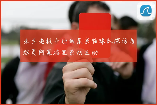 米兰老板卡迪纳莱亲临球队探访与球员阿莱格里亲切互动