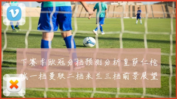 下赛季欧冠分档预测分析皇萨仁枪城一档曼联二档米兰三档前景展望